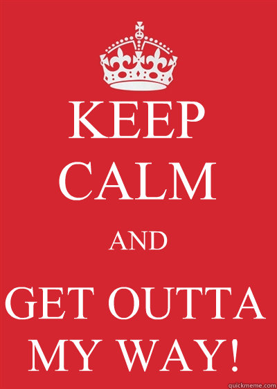 KEEP CALM AND GET OUTTA MY WAY!  Keep calm or gtfo