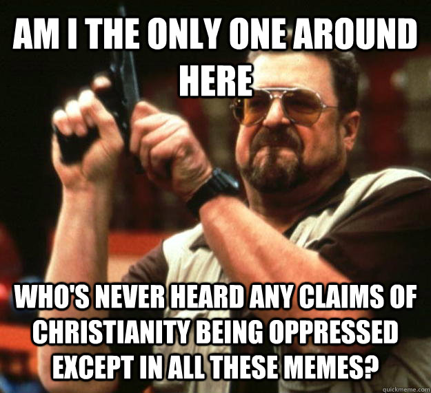 AM I THE ONLY ONE AROUND HERE WHO'S NEVER HEARD ANY CLAIMS OF CHRISTIANITY BEING OPPRESSED EXCEPT IN ALL THESE MEMES?  Angry Walter