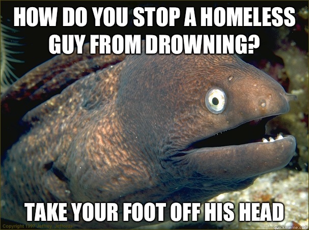 how do you stop a homeless guy from drowning? Take your foot off his head  Bad Joke Eel