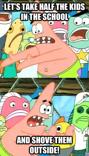 let's take half the kids in the school and shove them outside!  Push it somewhere else Patrick