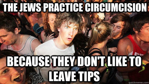 The jews practice circumcision because they don't like to leave tips  Sudden Clarity Clarence