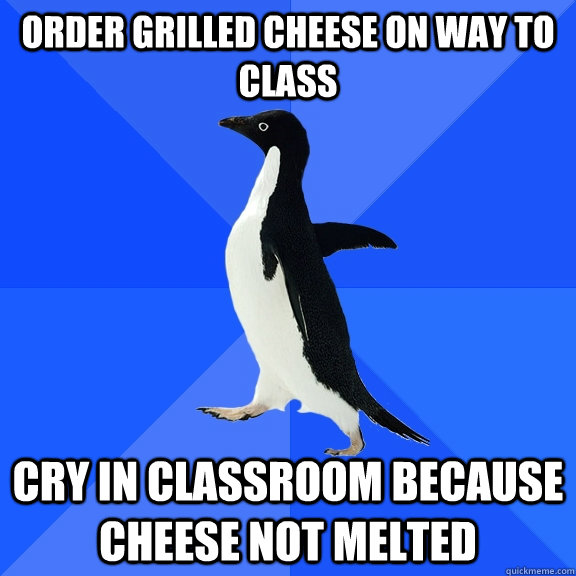 Order grilled cheese on way to class Cry in classroom because cheese not melted  Socially Awkward Penguin