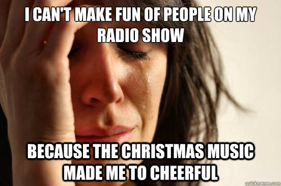 I can't make fun of people on my radio show Because the Christmas music made me to cheerful  First World Problems
