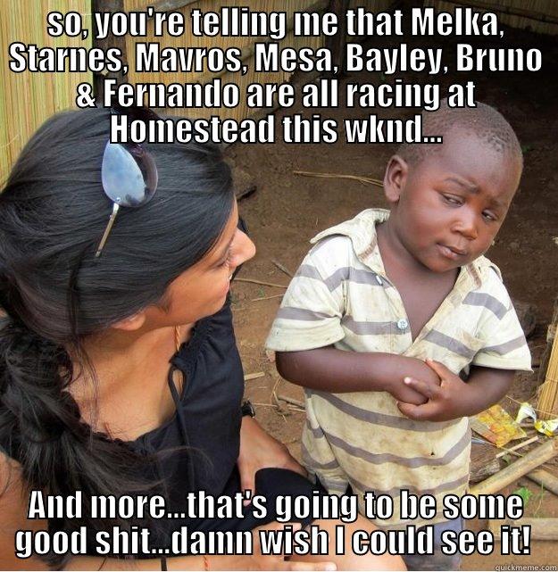SO, YOU'RE TELLING ME THAT MELKA, STARNES, MAVROS, MESA, BAYLEY, BRUNO & FERNANDO ARE ALL RACING AT HOMESTEAD THIS WKND... AND MORE...THAT'S GOING TO BE SOME GOOD SHIT...DAMN WISH I COULD SEE IT!  Skeptical Third World Kid