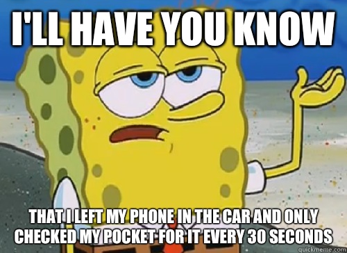 I'LL HAVE YOU KNOW  THAT I LEFT MY PHONE IN THE CAR AND ONLY CHECKED MY POCKET FOR IT EVERY 30 SECONDS  ILL HAVE YOU KNOW
