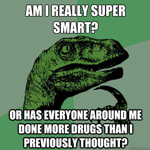 Am I really super smart? Or has everyone around me done more drugs than i previously thought?  Philosoraptor