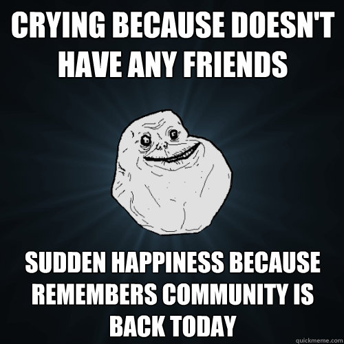 crying because doesn't have any friends sudden happiness because remembers community is back today  Forever Alone