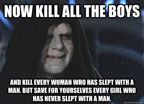 Now kill all the boys And kill every woman who has slept with a man. But save for yourselves every girl who has never slept with a man. - Now kill all the boys And kill every woman who has slept with a man. But save for yourselves every girl who has never slept with a man.  Emperor Palpatine