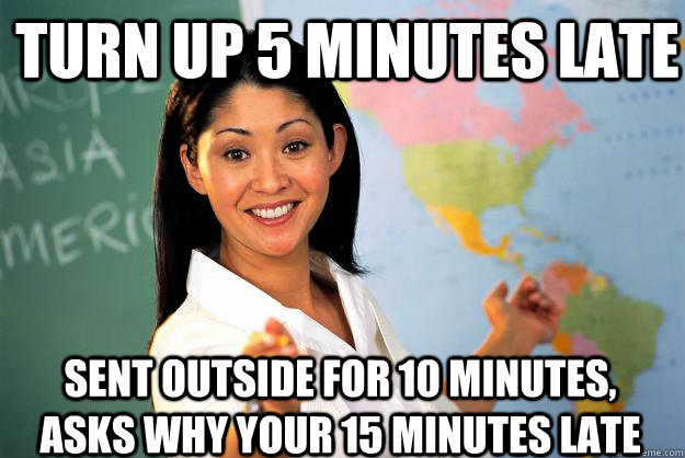 Turn up 5 minutes late sent outside for 10 minutes, asks why your 15 minutes late - Turn up 5 minutes late sent outside for 10 minutes, asks why your 15 minutes late  Unhelpful High School Teacher