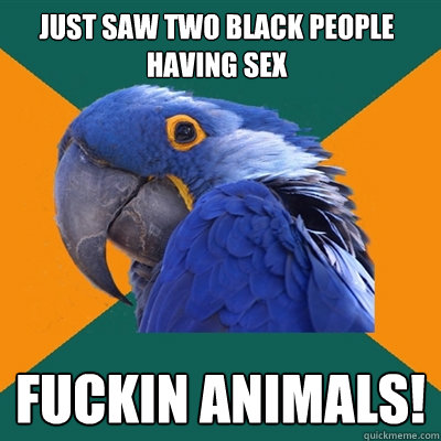 just saw two black people having sex fuckin animals!  Paranoid Parrot