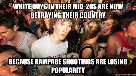 WHITE GUYS IN THEIR MID-2OS ARE NOW BETRAYING THEIR COUNTRY BECAUSE RAMPAGE SHOOTINGS ARE LOSING POPULARITY  