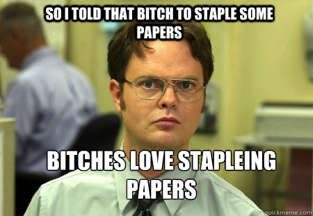 So I told that bitch to staple some papers Bitches love stapleing papers  Schrute