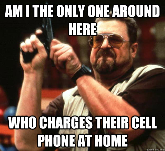 am I the only one around here Who charges their cell phone at home  Angry Walter