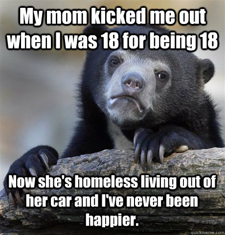 My mom kicked me out when I was 18 for being 18 Now she's homeless living out of her car and I've never been happier.  Confession Bear