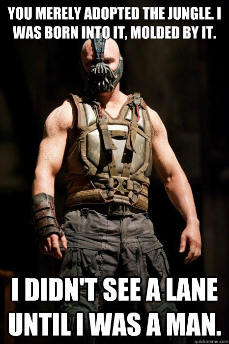 You merely adopted the jungle. I was born into it, molded by it. I didn't see a lane until I was a man.  Permission Bane