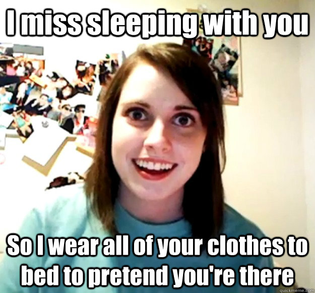 I miss sleeping with you So I wear all of your clothes to bed to pretend you're there  Overly Attached Girlfriend
