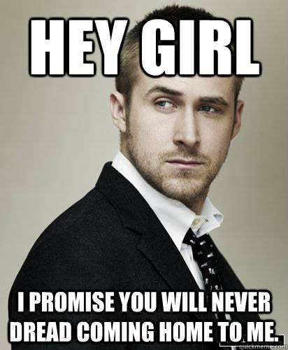 hey girl i promise you will never dread coming home to me.  