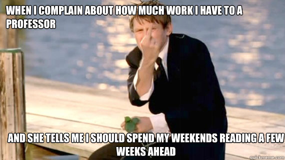 WHEN I COMPLAIN ABOUT HOW MUCH WORK I HAVE TO A PROFESSOR AND SHE TELLS ME I SHOULD SPEND MY WEEKENDS READING A FEW WEEKS AHEAD - WHEN I COMPLAIN ABOUT HOW MUCH WORK I HAVE TO A PROFESSOR AND SHE TELLS ME I SHOULD SPEND MY WEEKENDS READING A FEW WEEKS AHEAD  Misc