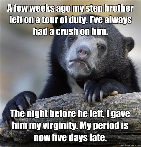A few weeks ago my step brother left on a tour of duty. I've always had a crush on him. The night before he left, I gave him my virginity. My period is now five days late.  Confession Bear