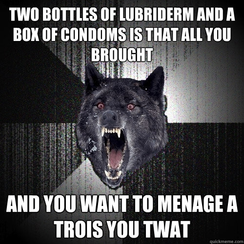Two bottles of lubriderm and a box of condoms is that all you brought and you want to Menage a trois you twat - Two bottles of lubriderm and a box of condoms is that all you brought and you want to Menage a trois you twat  Insanity Wolf