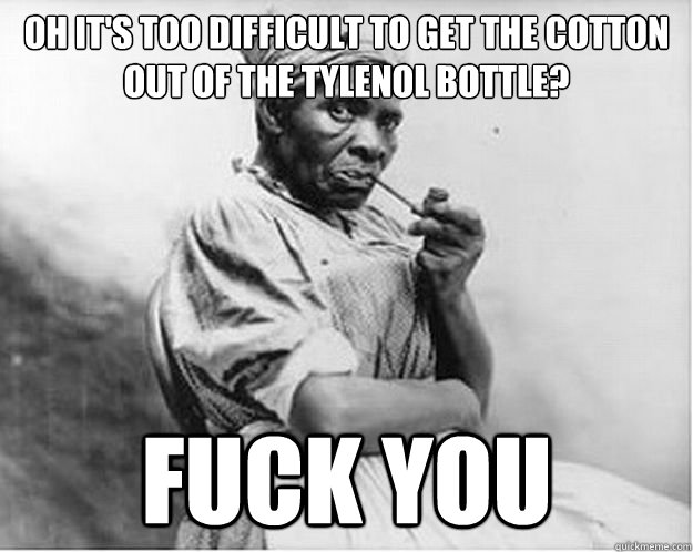 Oh it's too difficult to get the cotton out of the Tylenol bottle? Fuck you  Unimpressed Slave