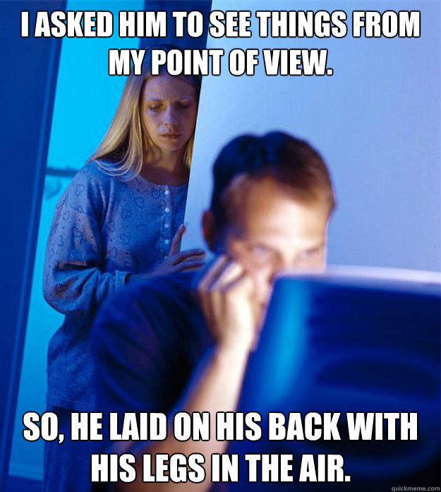 I asked him to see things from my point of view. So, he laid on his back with his legs in the air.  Redditors Wife