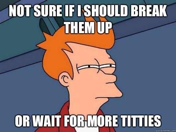 Not sure if I should break them up Or wait for more titties  Futurama Fry
