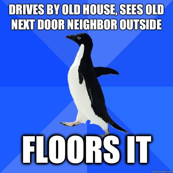 Drives by old house, sees old next door neighbor outside  Floors it  Socially Awkward Penguin