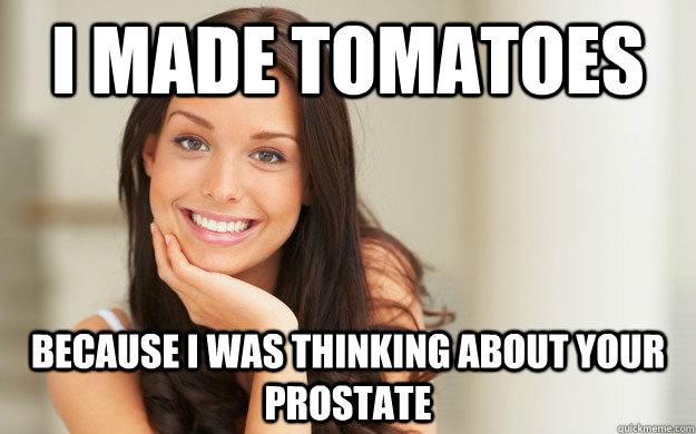 I made tomatoes Because i was thinking about your prostate  Good Girl Gina