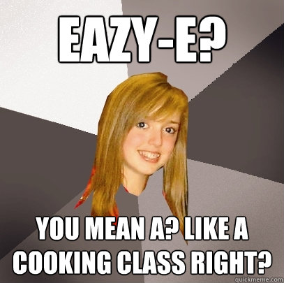 Eazy-e? you mean A? Like a cooking class right? - Eazy-e? you mean A? Like a cooking class right?  Musically Oblivious 8th Grader