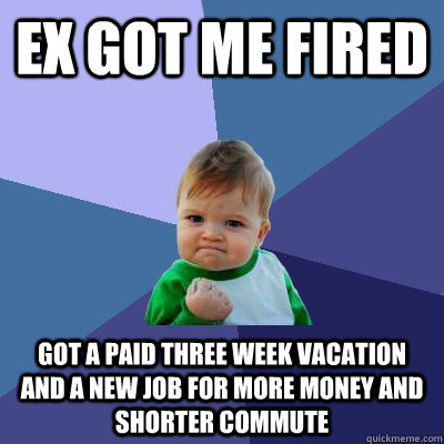 Ex got me fired Got a paid three week vacation and a new job for more money and shorter commute  Success Kid