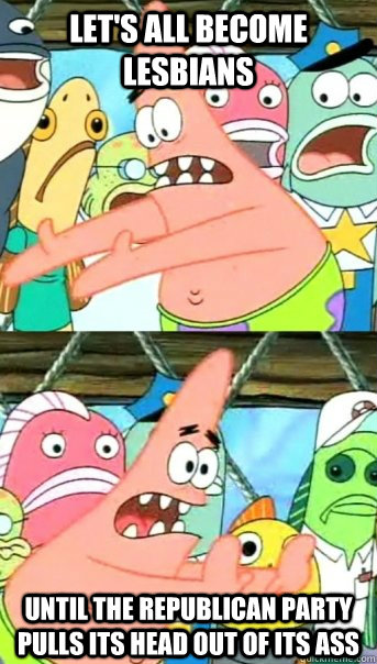 let's all become lesbians until the republican party pulls its head out of its ass  Push it somewhere else Patrick