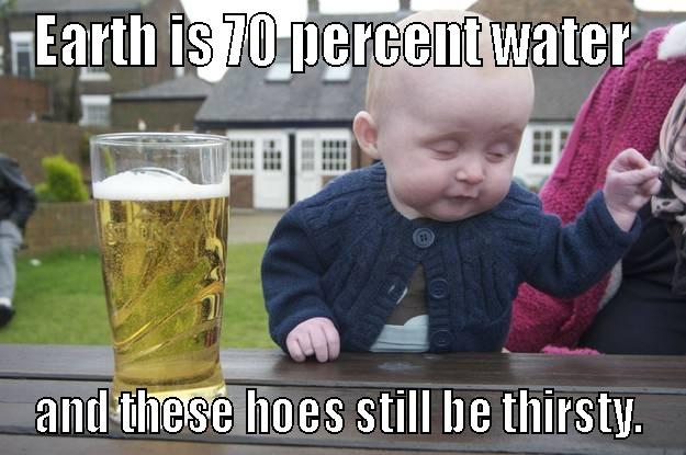 EARTH IS 70 PERCENT WATER  AND THESE HOES STILL BE THIRSTY. drunk baby