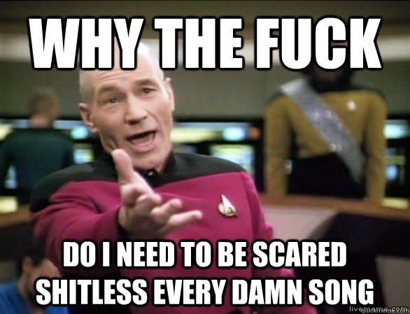 why the fuck do i need to be scared shitless every damn song  Annoyed Picard HD