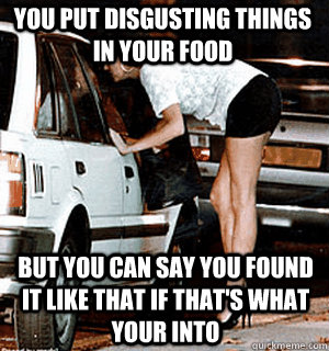 you put disgusting things in your food  but you can say you found it like that if that's what your into - you put disgusting things in your food  but you can say you found it like that if that's what your into  Karma Whore