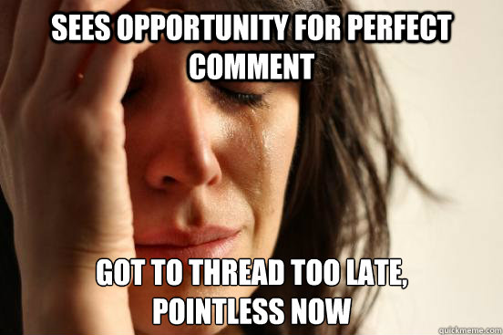 sees opportunity for perfect comment got to thread too late, 
pointless now  First World Problems