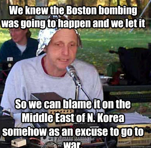 We knew the Boston bombing was going to happen and we let it So we can blame it on the Middle East of N. Korea somehow as an excuse to go to war. - We knew the Boston bombing was going to happen and we let it So we can blame it on the Middle East of N. Korea somehow as an excuse to go to war.  Tin Foil Hat Guy