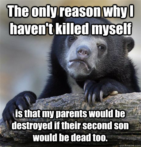The only reason why I haven't killed myself is that my parents would be destroyed if their second son would be dead too.  Confession Bear