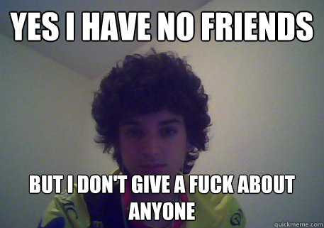 Yes i have no friends  But i don't give a fuck about anyone  
