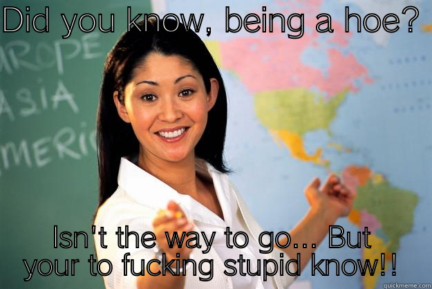 DID YOU KNOW, BEING A HOE? ISN'T THE WAY TO GO... BUT YOUR TO FUCKING STUPID KNOW!! Unhelpful High School Teacher