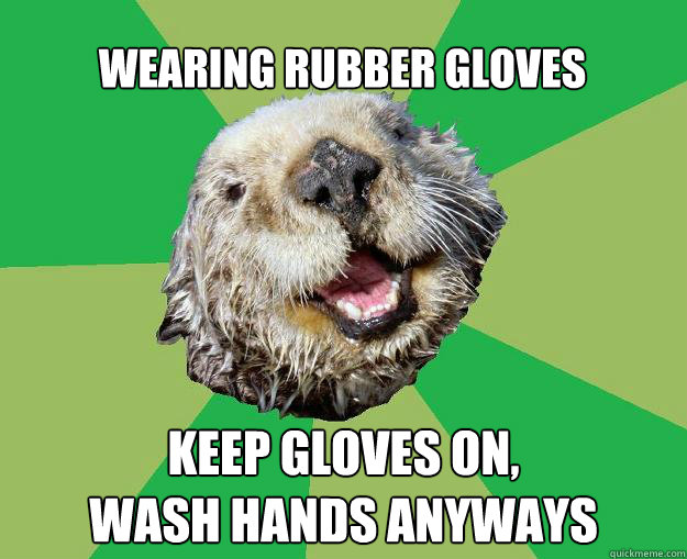 Wearing rubber gloves keep gloves on,
wash hands anyways  OCD Otter