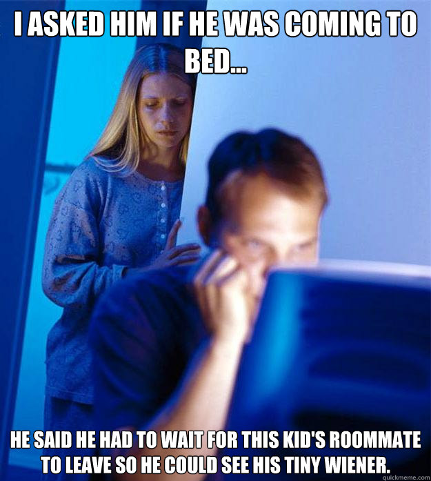 I asked him if he was coming to bed... he said he had to wait for this kid's roommate to leave so he could see his tiny wiener.  Redditors Wife
