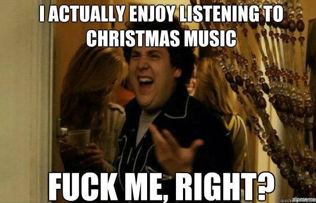 I actually enjoy listening to christmas music FUCK ME, RIGHT?  fuck me right