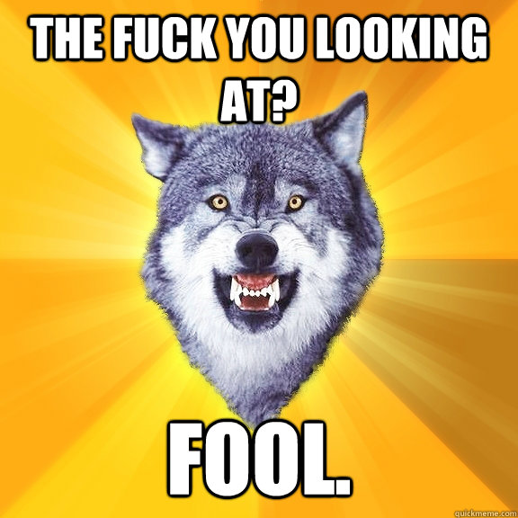 The fuck you looking at? FOOL.  Courage Wolf