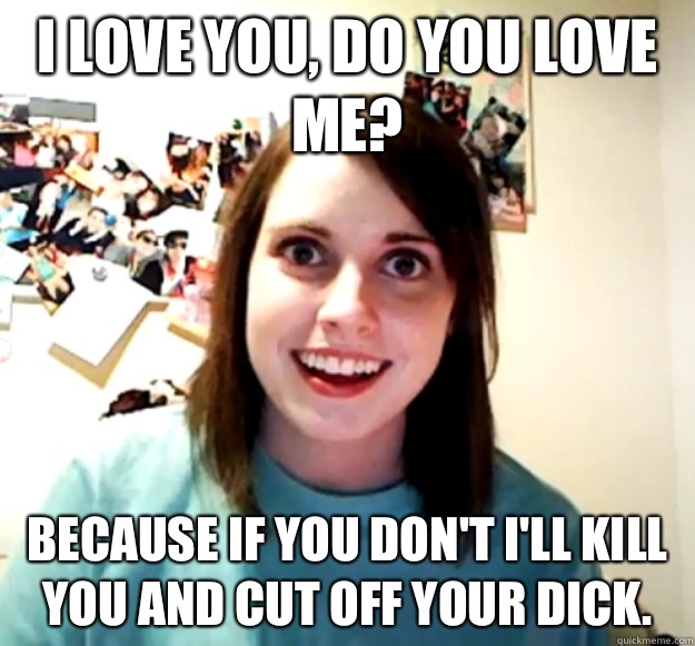 I love you, do you Love me? because if you don't I'll Kill you and cut off your dick.  Overly Attached Girlfriend