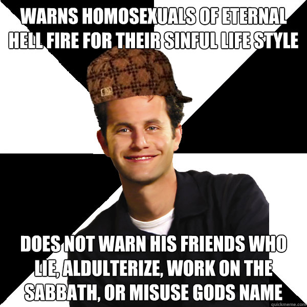 warns homosexuals of eternal hell fire for their sinful life style does not warn his friends who lie, aldulterize, work on the sabbath, or misuse gods name - warns homosexuals of eternal hell fire for their sinful life style does not warn his friends who lie, aldulterize, work on the sabbath, or misuse gods name  Scumbag Christian