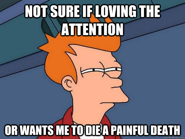 Not sure if loving the attention Or wants me to die a painful death - Not sure if loving the attention Or wants me to die a painful death  Futurama Fry