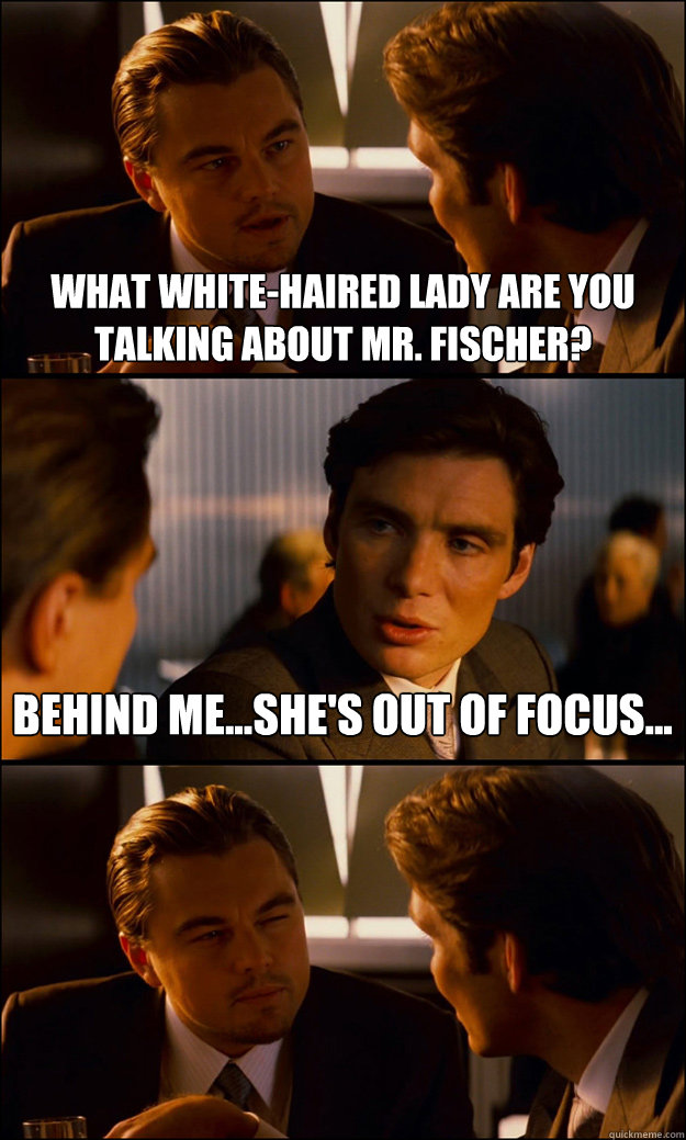 what white-haired lady are you talking about mr. fischer? behind me...she's out of focus...  Inception