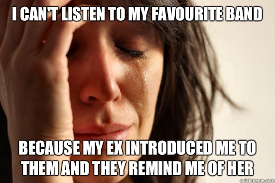 I can't listen to my favourite band Because my ex introduced me to them and they remind me of her  First World Problems