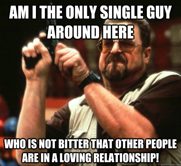 am I the only single guy around here Who is not bitter that other people are in a loving relationship! - am I the only single guy around here Who is not bitter that other people are in a loving relationship!  Angry Walter